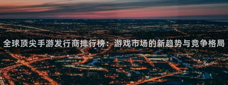 广东完美电竞官网电子商务有限公司：全球顶尖手游发行商排行榜：游戏市场的新趋势与竞争格局
