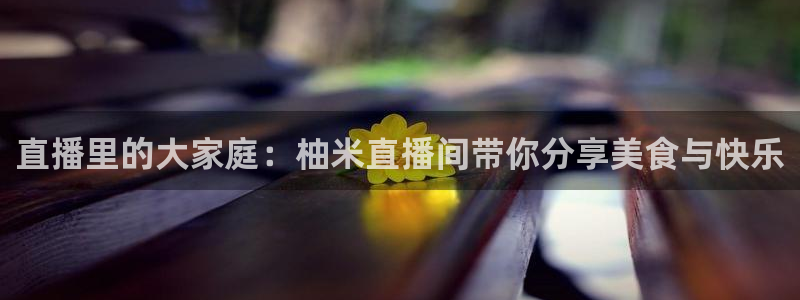 五星体育频道在线直播观看f1：直播里的大家庭：柚米直播间带你分享美食与快乐